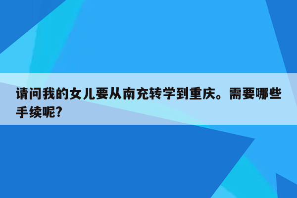 请问我的女儿要从南充转学到重庆。需要哪些手续呢?