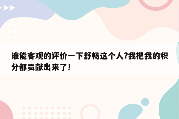 谁能客观的评价一下舒畅这个人?我把我的积分都贡献出来了!