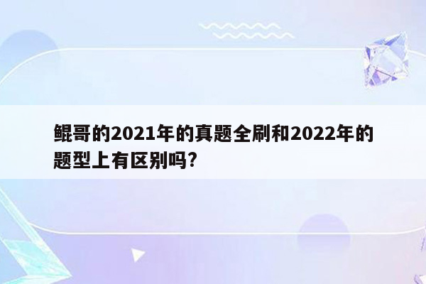 鲲哥的2021年的真题全刷和2022年的题型上有区别吗?