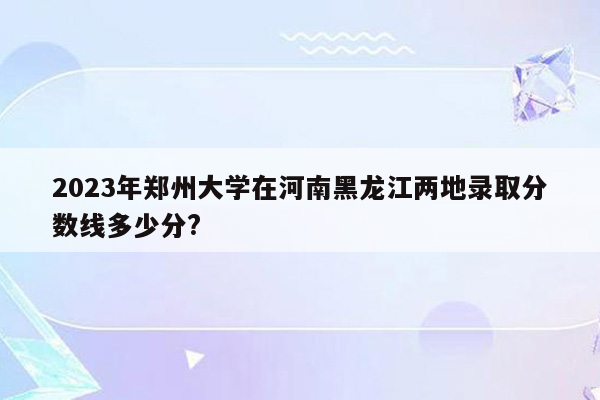 2023年郑州大学在河南黑龙江两地录取分数线多少分?