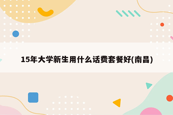 15年大学新生用什么话费套餐好(南昌)