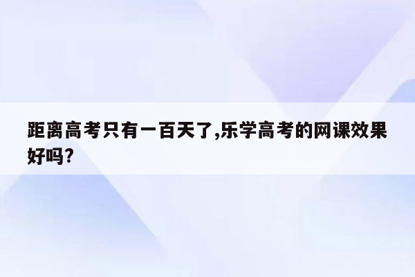 距离高考只有一百天了,乐学高考的网课效果好吗?