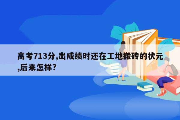 高考713分,出成绩时还在工地搬砖的状元,后来怎样?