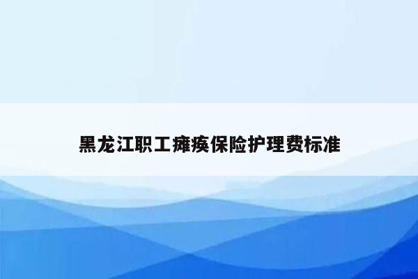 黑龙江职工瘫痪保险护理费标准