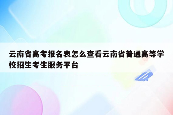 云南省高考报名表怎么查看云南省普通高等学校招生考生服务平台