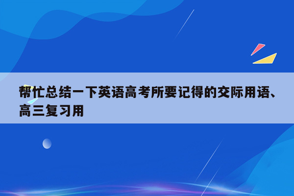 帮忙总结一下英语高考所要记得的交际用语、高三复习用