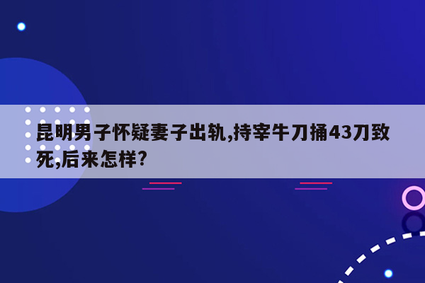 昆明男子怀疑妻子出轨,持宰牛刀捅43刀致死,后来怎样?