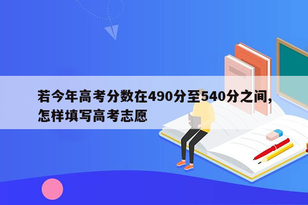 若今年高考分数在490分至540分之间,怎样填写高考志愿