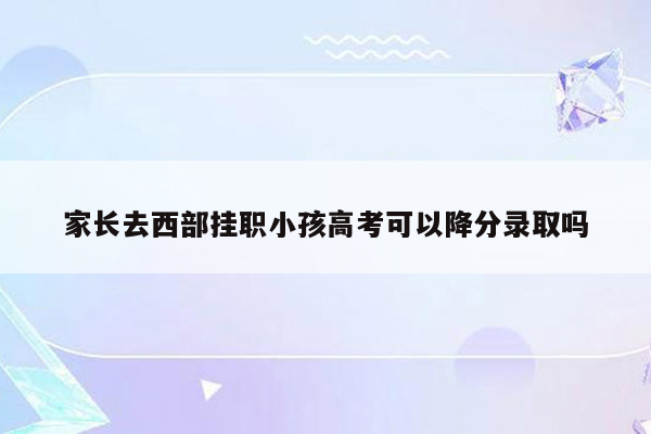 家长去西部挂职小孩高考可以降分录取吗