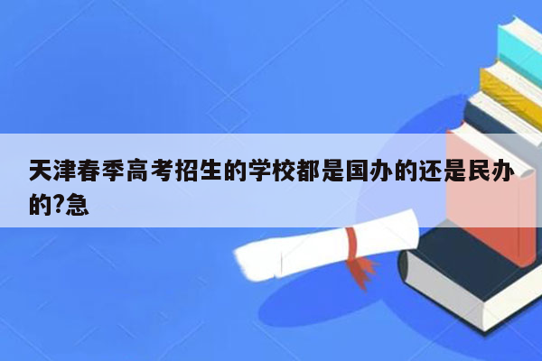 天津春季高考招生的学校都是国办的还是民办的?急