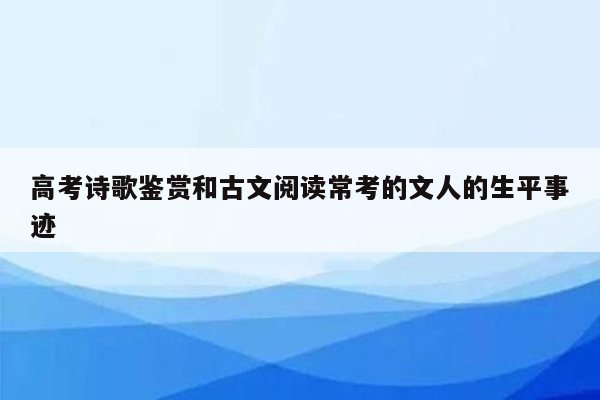 高考诗歌鉴赏和古文阅读常考的文人的生平事迹