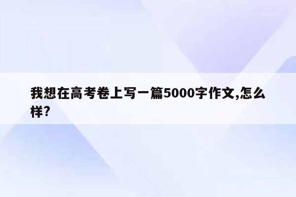 我想在高考卷上写一篇5000字作文,怎么样?