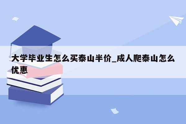 大学毕业生怎么买泰山半价_成人爬泰山怎么优惠