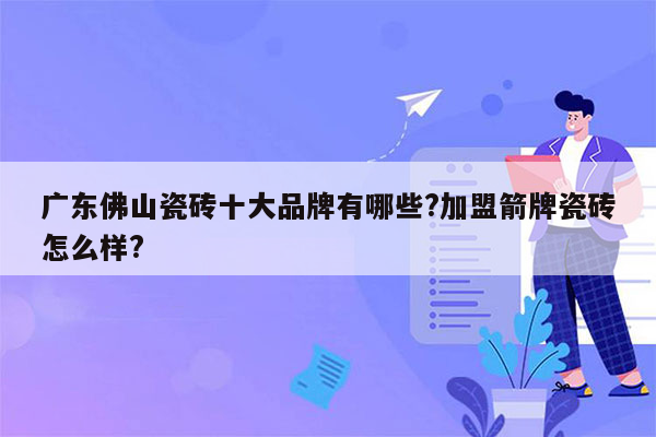 广东佛山瓷砖十大品牌有哪些?加盟箭牌瓷砖怎么样?