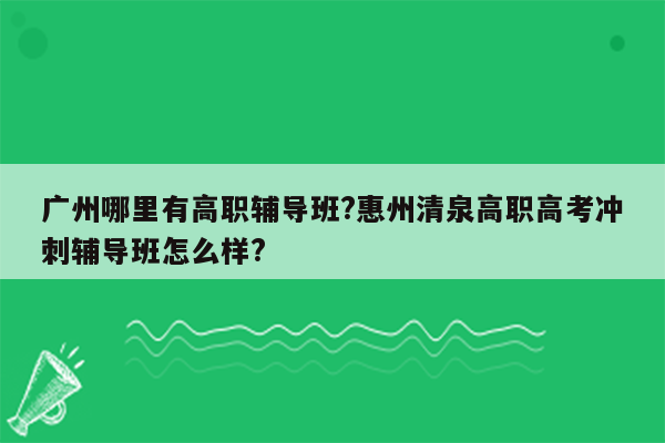 广州哪里有高职辅导班?惠州清泉高职高考冲刺辅导班怎么样?