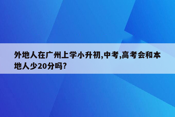 外地人在广州上学小升初,中考,高考会和本地人少20分吗?