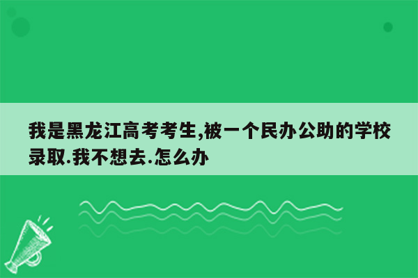 我是黑龙江高考考生,被一个民办公助的学校录取.我不想去.怎么办