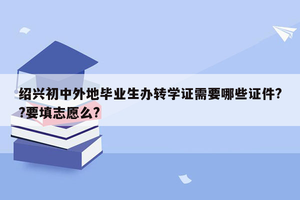 绍兴初中外地毕业生办转学证需要哪些证件??要填志愿么?