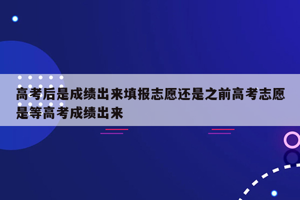 高考后是成绩出来填报志愿还是之前高考志愿是等高考成绩出来