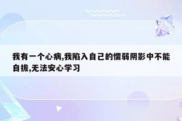 我有一个心病,我陷入自己的懦弱阴影中不能自拔,无法安心学习