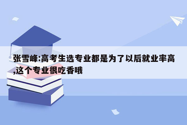 张雪峰:高考生选专业都是为了以后就业率高,这个专业很吃香哦