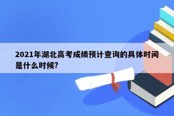 2021年湖北高考成绩预计查询的具体时间是什么时候?