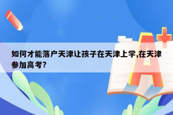 如何才能落户天津让孩子在天津上学,在天津参加高考?