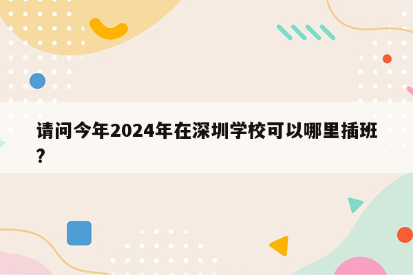 请问今年2024年在深圳学校可以哪里插班?