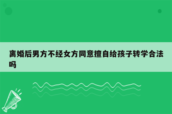 离婚后男方不经女方同意擅自给孩子转学合法吗