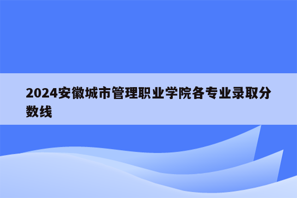 2024安徽城市管理职业学院各专业录取分数线