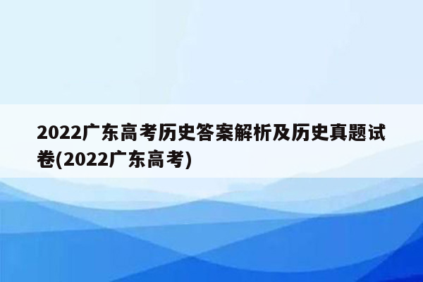 2022广东高考历史答案解析及历史真题试卷(2022广东高考)