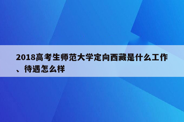 2018高考生师范大学定向西藏是什么工作、待遇怎么样