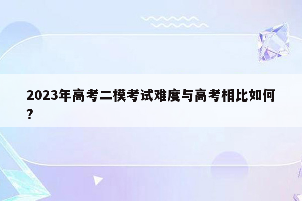 2023年高考二模考试难度与高考相比如何?