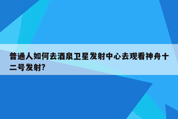 普通人如何去酒泉卫星发射中心去观看神舟十二号发射?