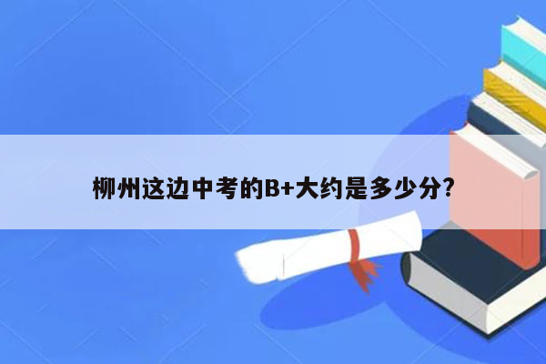 柳州这边中考的B+大约是多少分?