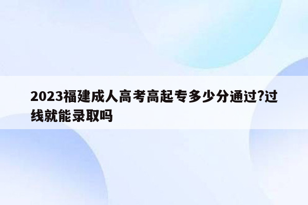 2023福建成人高考高起专多少分通过?过线就能录取吗