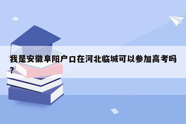 我是安徽阜阳户口在河北临城可以参加高考吗?