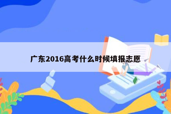 广东2016高考什么时候填报志愿