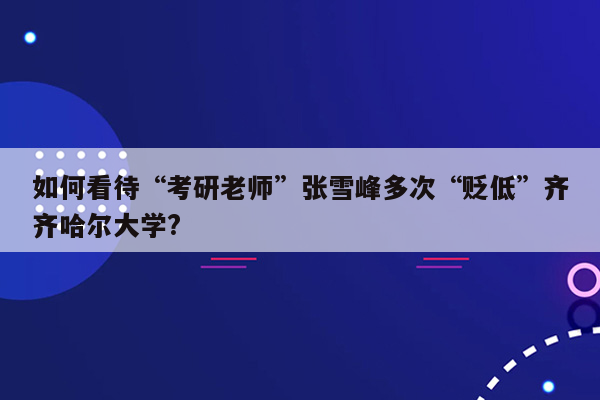 如何看待“考研老师”张雪峰多次“贬低”齐齐哈尔大学?