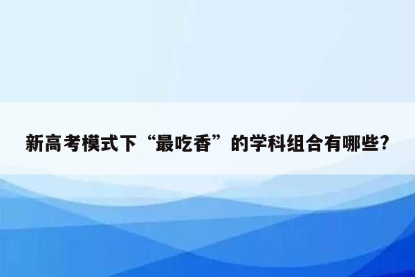 新高考模式下“最吃香”的学科组合有哪些?