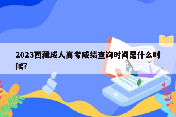 2023西藏成人高考成绩查询时间是什么时候?