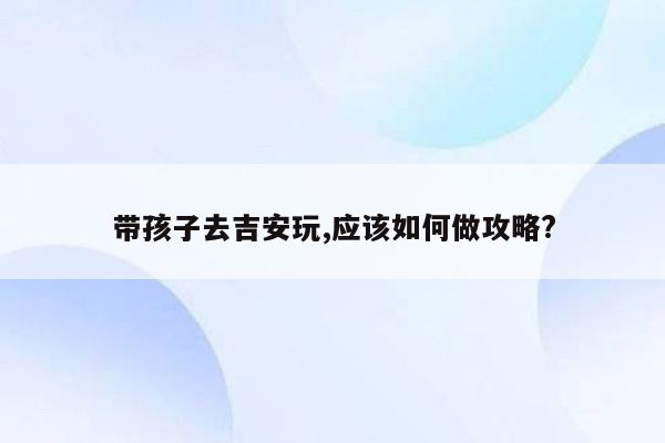 带孩子去吉安玩,应该如何做攻略?