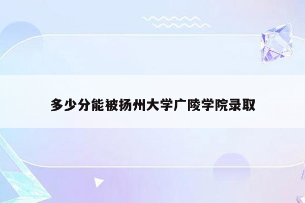 多少分能被扬州大学广陵学院录取