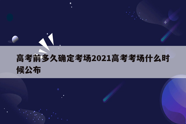 高考前多久确定考场2021高考考场什么时候公布