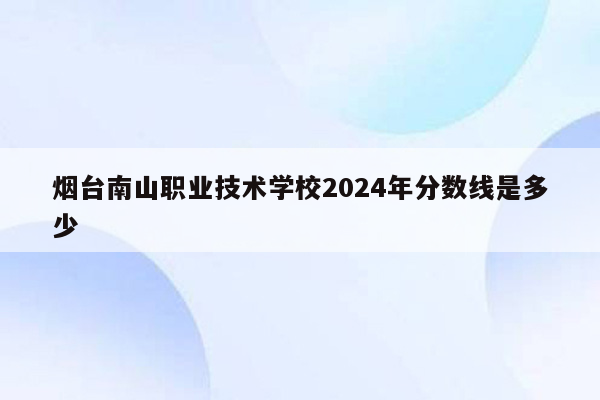 烟台南山职业技术学校2024年分数线是多少