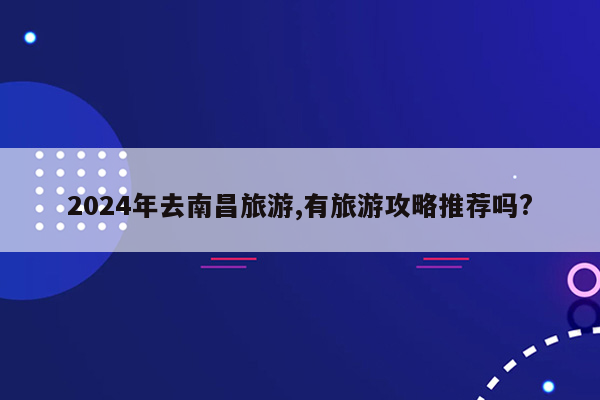 2024年去南昌旅游,有旅游攻略推荐吗?