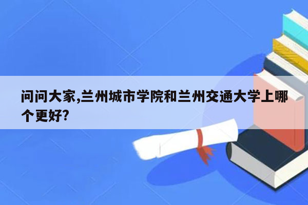 问问大家,兰州城市学院和兰州交通大学上哪个更好?