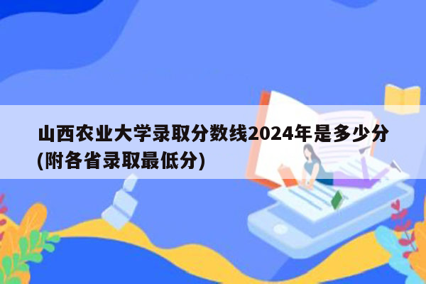 山西农业大学录取分数线2024年是多少分(附各省录取最低分)