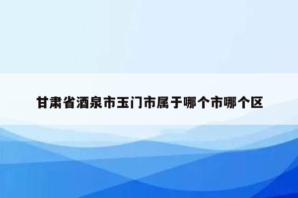 甘肃省酒泉市玉门市属于哪个市哪个区