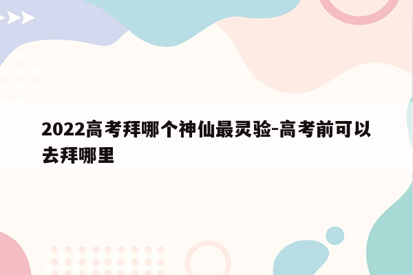 2022高考拜哪个神仙最灵验-高考前可以去拜哪里